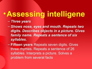 •Assessing intelligene
– Three years
– Shows nose, eyes and mouth. Repeats two
digits. Describes objects in a picture. Gives
family name. Repeats a sentence of six
syllables.
– Fifteen years Repeats seven digits. Gives
three rhymes. Repeats a sentence of 26
syllables. Interprets a picture. Solves a
problem from several facts
 