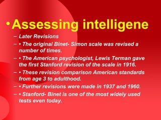 •Assessing intelligene
– Later Revisions
– • The original Binet- Simon scale was revised a
number of times.
– • The American psychologist, Lewis Terman gave
the first Stanford revision of the scale in 1916.
– • These revision comparison American standards
from age 3 to adulthood.
– • Further revisions were made in 1937 and 1960.
– • Stanford- Binet is one of the most widely used
tests even today.
 