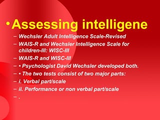 •Assessing intelligene
– Wechsler Adult Intelligence Scale-Revised
– WAIS-R and Wechsler Intelligence Scale for
children-III: WISC-III
– WAIS-R and WISC-III
– • Psychologist David Wechsler developed both.
– • The two tests consist of two major parts:
– i. Verbal part/scale
– ii. Performance or non verbal part/scale
– .
 