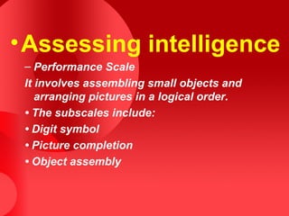 •Assessing intelligence
– Performance Scale
It involves assembling small objects and
arranging pictures in a logical order.
• The subscales include:
• Digit symbol
• Picture completion
• Object assembly
 