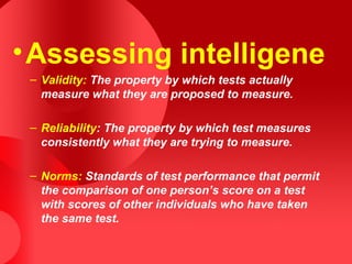 •Assessing intelligene
– Validity: The property by which tests actually
measure what they are proposed to measure.
– Reliability: The property by which test measures
consistently what they are trying to measure.
– Norms: Standards of test performance that permit
the comparison of one person’s score on a test
with scores of other individuals who have taken
the same test.
 