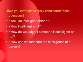 Have you ever consciously considered these
questions?
• • Am I an intelligent person?
• • How intelligent am I?
• • How do we judge if someone is intelligent or
not?
• • How can we measure the intelligence of a
person?
 