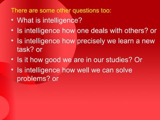There are some other questions too:
• What is intelligence?
• Is intelligence how one deals with others? or
• Is intelligence how precisely we learn a new
task? or
• Is it how good we are in our studies? Or
• Is intelligence how well we can solve
problems? or
 