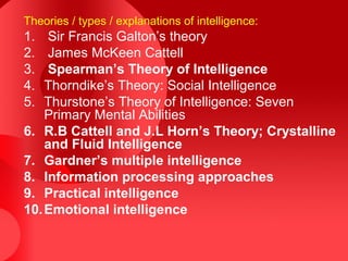 Theories / types / explanations of intelligence:
1. Sir Francis Galton’s theory
2. James McKeen Cattell
3. Spearman’s Theory of Intelligence
4. Thorndike’s Theory: Social Intelligence
5. Thurstone’s Theory of Intelligence: Seven
Primary Mental Abilities
6. R.B Cattell and J.L Horn’s Theory; Crystalline
and Fluid Intelligence
7. Gardner’s multiple intelligence
8. Information processing approaches
9. Practical intelligence
10.Emotional intelligence
 