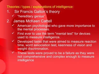 Theories / types / explanations of intelligence:
1. Sir Francis Galton’s theory
 “hereditary genius”
2. James McKeen Cattell
 American psychologist who gave more importance to
the mental processes.
 First ever to use the term “mental test” for devices
used to measure intelligence.
 Developed tasks that were aimed to measure reaction
time, word association test, keenness of vision and
weight discrimination.
 These tests were proved to be a failure as they were
not comprehensive and complex enough to measure
intelligence
 