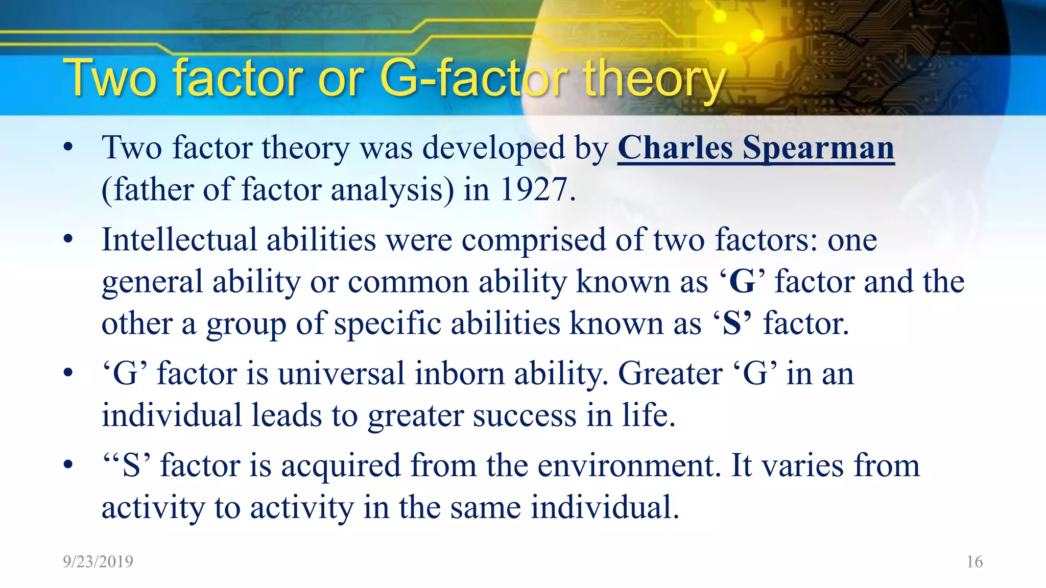 Two factor or G-factor theory
• Two factor theory was developed by Charles Spearman
(father of factor analysis) in 1927.
• Intellectual abilities were comprised of two factors: one
general ability or common ability known as ‘G’ factor and the
other a group of specific abilities known as ‘S’ factor.
• ‘G’ factor is universal inborn ability. Greater ‘G’ in an
individual leads to greater success in life.
• ‘‘S’ factor is acquired from the environment. It varies from
activity to activity in the same individual.
9/23/2019 16
 