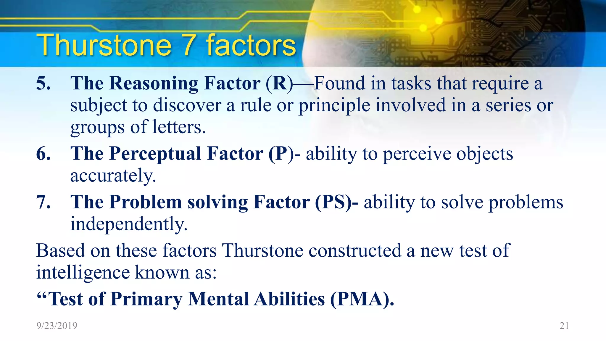 Thurstone 7 factors
5. The Reasoning Factor (R)—Found in tasks that require a
subject to discover a rule or principle involved in a series or
groups of letters.
6. The Perceptual Factor (P)- ability to perceive objects
accurately.
7. The Problem solving Factor (PS)- ability to solve problems
independently.
Based on these factors Thurstone constructed a new test of
intelligence known as:
‘‘Test of Primary Mental Abilities (PMA).
9/23/2019 21
 