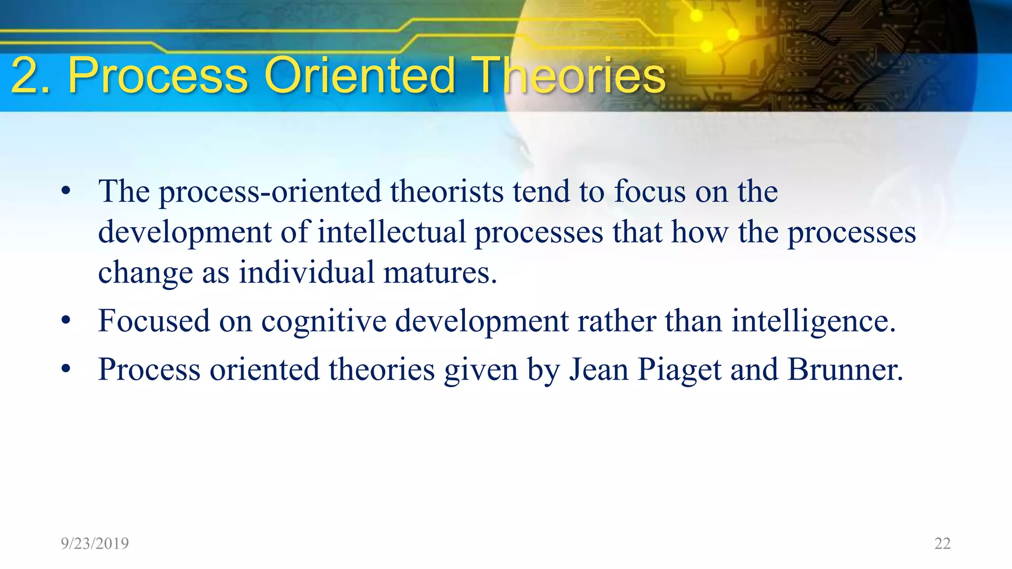 2. Process Oriented Theories
• The process-oriented theorists tend to focus on the
development of intellectual processes that how the processes
change as individual matures.
• Focused on cognitive development rather than intelligence.
• Process oriented theories given by Jean Piaget and Brunner.
9/23/2019 22
 