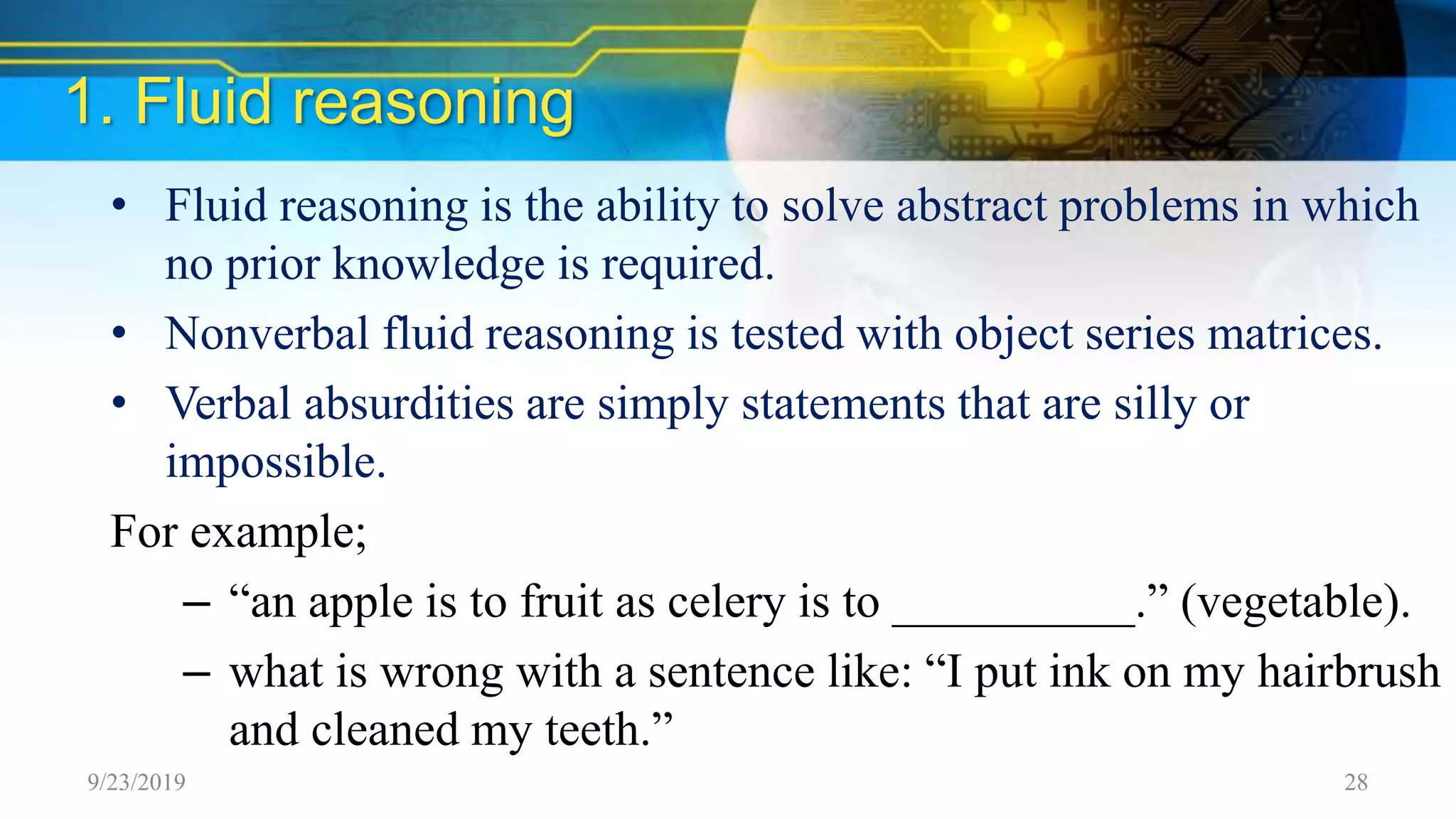 1. Fluid reasoning
• Fluid reasoning is the ability to solve abstract problems in which
no prior knowledge is required.
• Nonverbal fluid reasoning is tested with object series matrices.
• Verbal absurdities are simply statements that are silly or
impossible.
For example;
– “an apple is to fruit as celery is to __________.” (vegetable).
– what is wrong with a sentence like: “I put ink on my hairbrush
and cleaned my teeth.”
9/23/2019 28
 