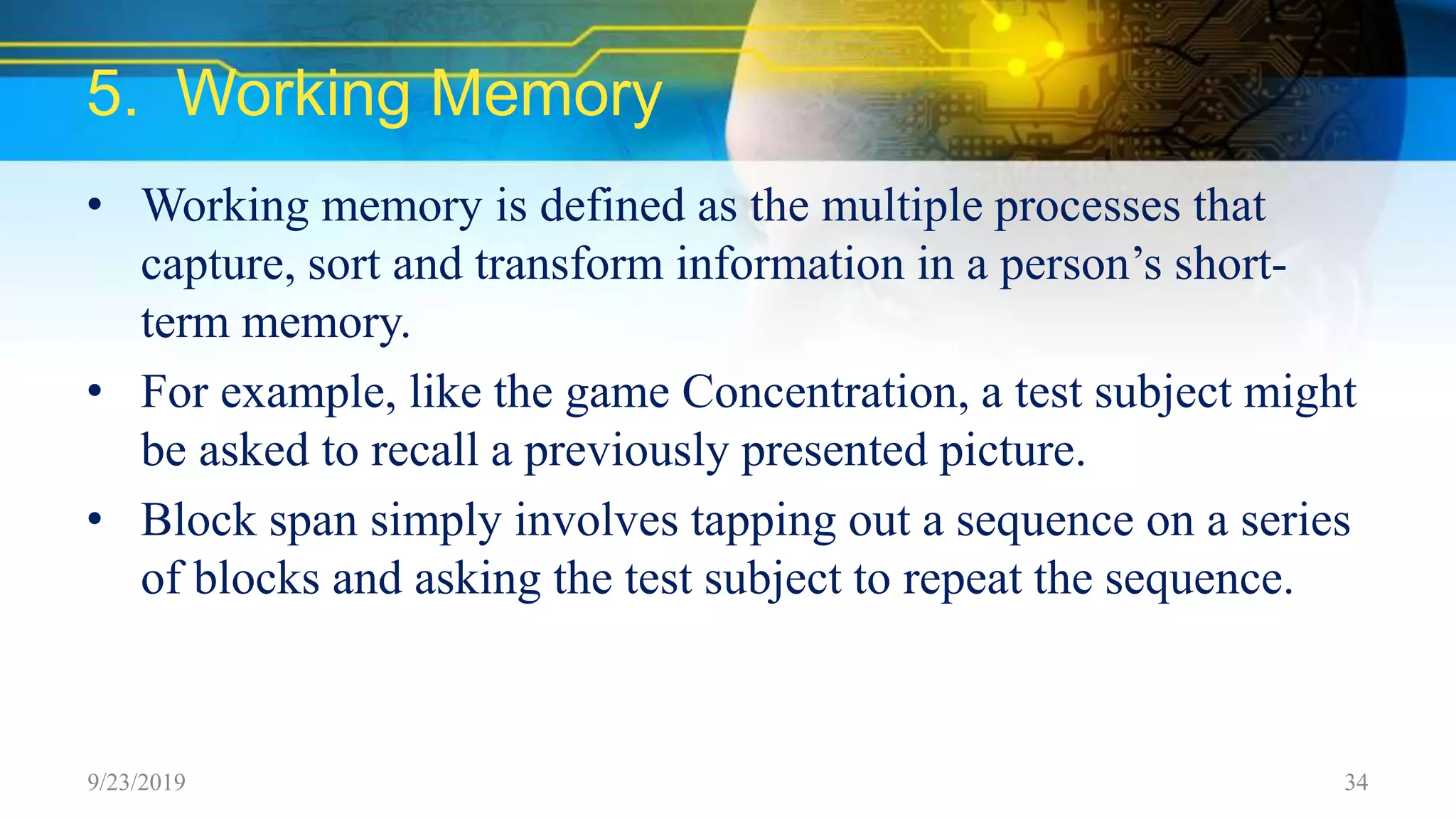 5. Working Memory
• Working memory is defined as the multiple processes that
capture, sort and transform information in a person’s short-
term memory.
• For example, like the game Concentration, a test subject might
be asked to recall a previously presented picture.
• Block span simply involves tapping out a sequence on a series
of blocks and asking the test subject to repeat the sequence.
9/23/2019 34
 