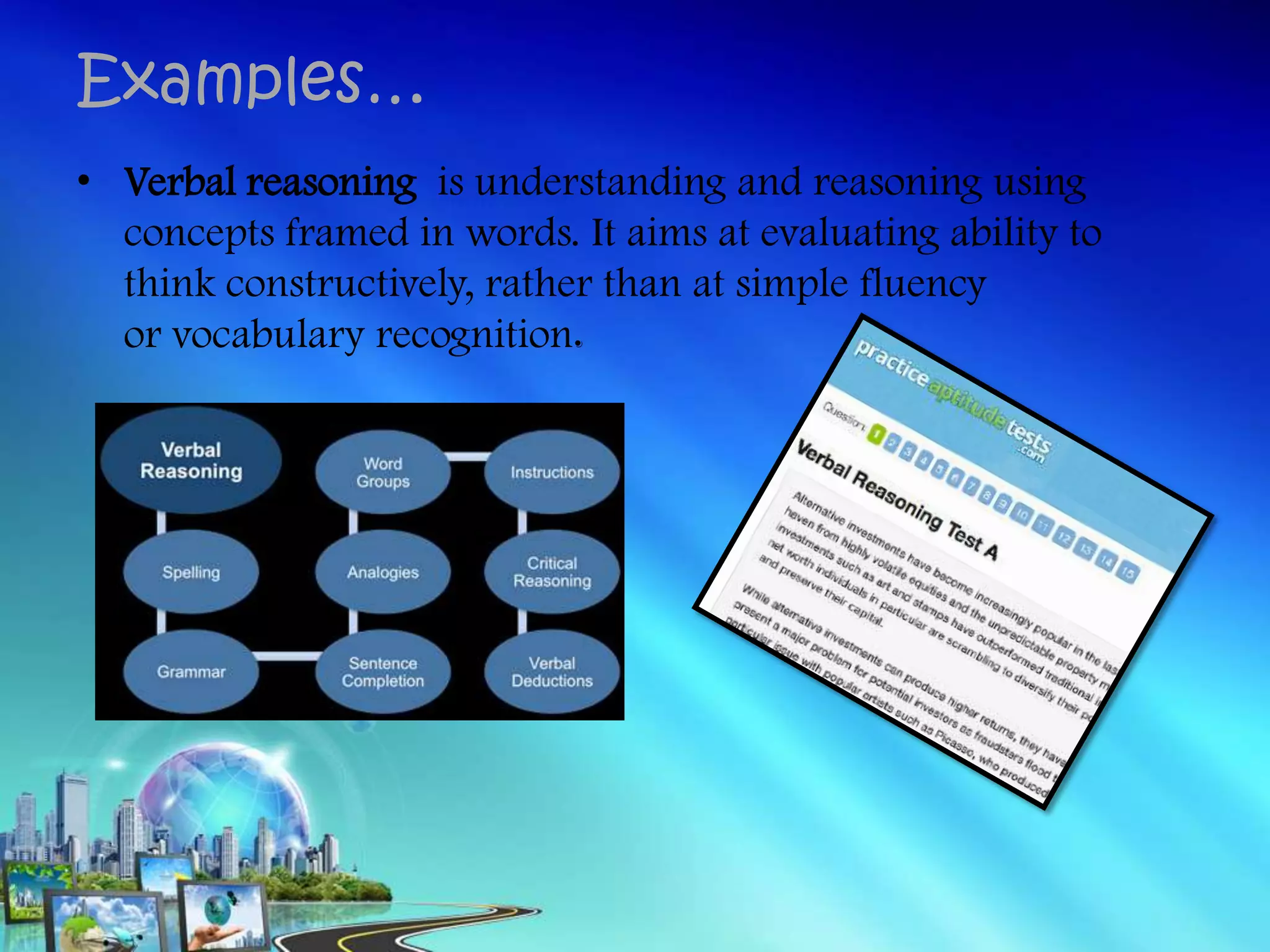 • Verbal reasoning is understanding and reasoning using
concepts framed in words. It aims at evaluating ability to
think constructively, rather than at simple fluency
or vocabulary recognition.
Examples…
 