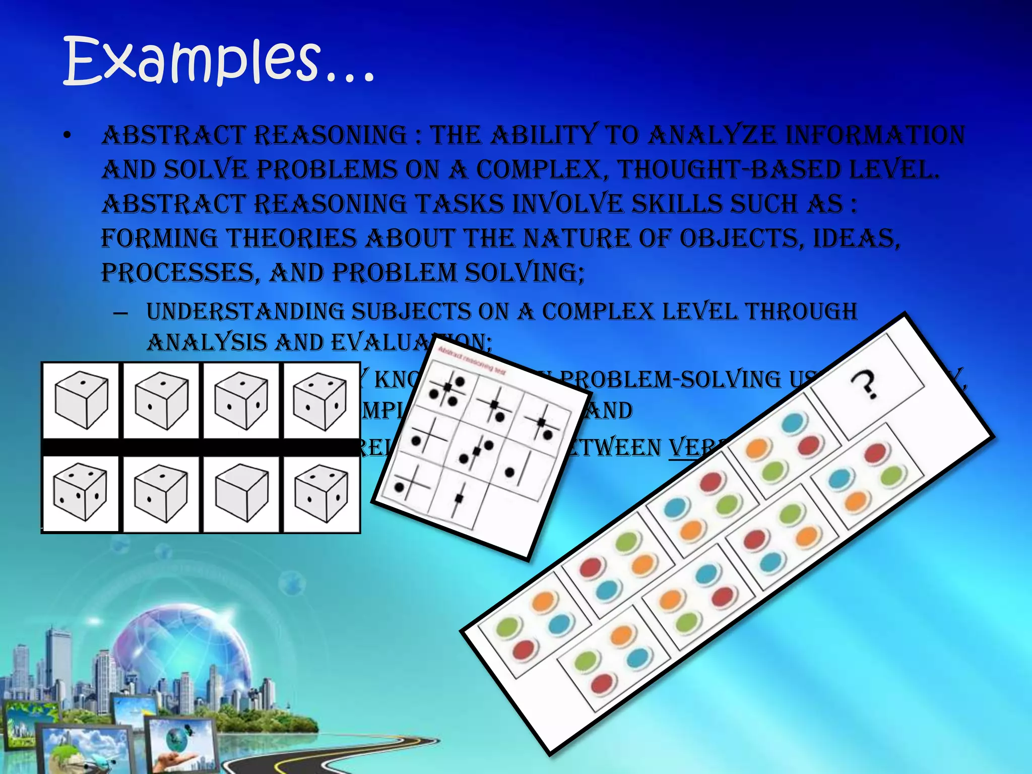 • Abstract Reasoning : the ability to analyze information
and solve problems on a complex, thought-based level.
Abstract reasoning tasks involve skills such as :
Forming theories about the nature of objects, ideas,
processes, and problem solving;
– Understanding subjects on a complex level through
analysis and evaluation;
– Ability to apply knowledge in problem-solving using theory,
metaphor, or complex analogy; and
– Understanding relationships between verbal and non-
verbal ideas
Examples…
 
