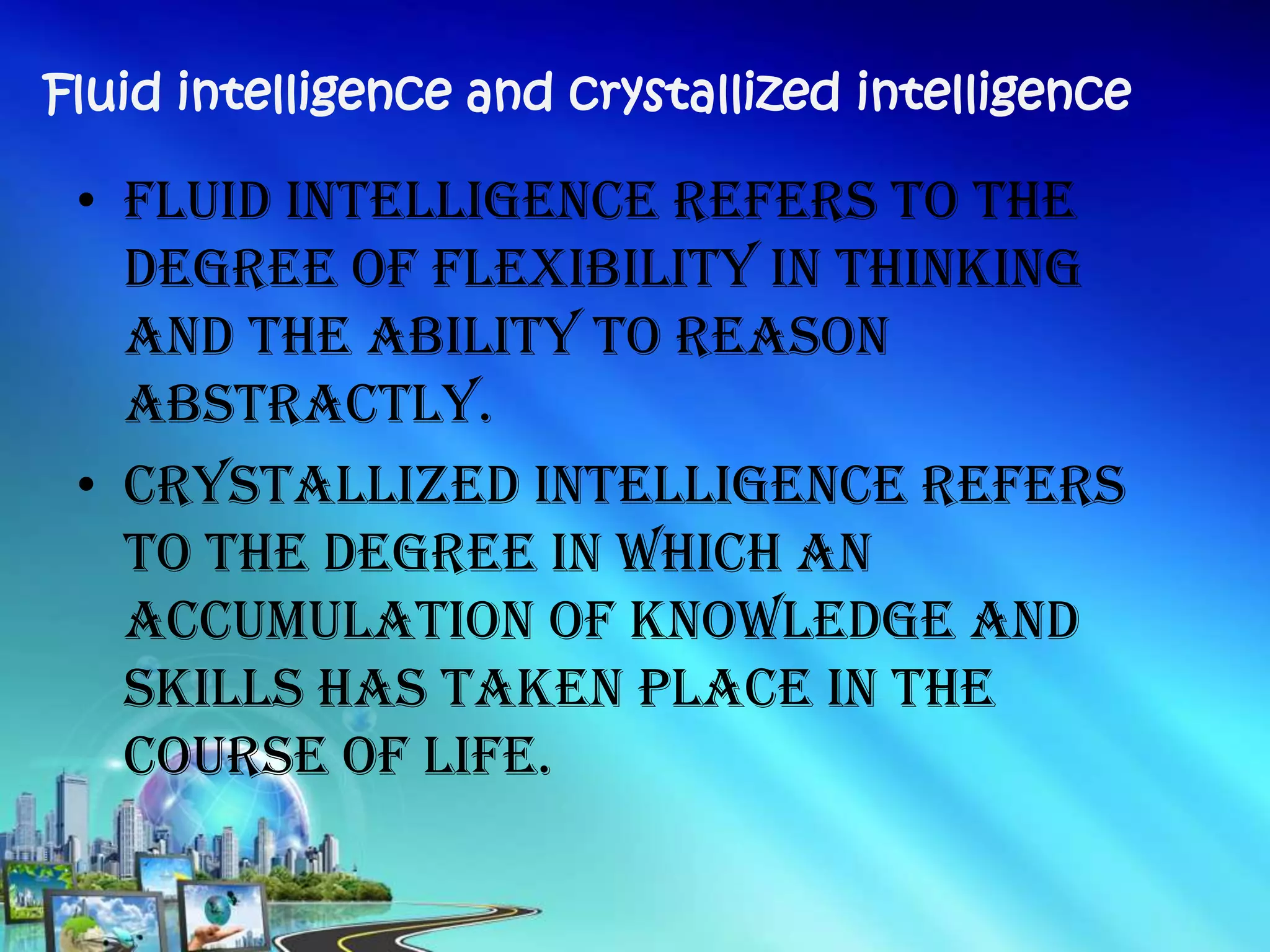• Fluid intelligence refers to the
degree of flexibility in thinking
and the ability to reason
abstractly.
• Crystallized intelligence refers
to the degree in which an
accumulation of knowledge and
skills has taken place in the
course of life.
Fluid intelligence and crystallized intelligence
 