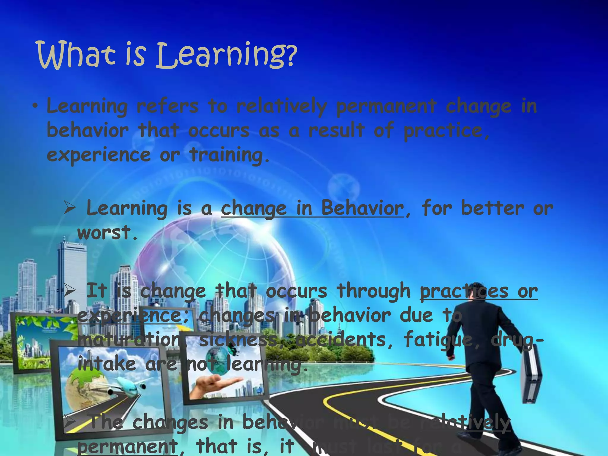 What is Learning?
• Learning refers to relatively permanent change in
behavior that occurs as a result of practice,
experience or training.
 Learning is a change in Behavior, for better or
worst.
 It is change that occurs through practices or
experience; changes in behavior due to
maturation, sickness, accidents, fatigue, drug-
intake are not learning.
 The changes in behavior must be relatively
permanent, that is, it must last for a
 