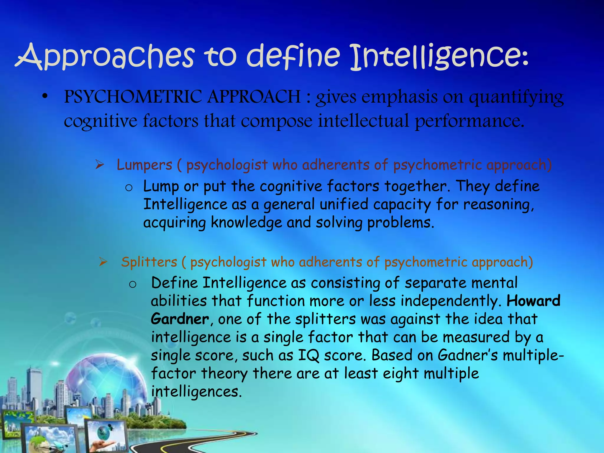 Approaches to define Intelligence:
• PSYCHOMETRIC APPROACH : gives emphasis on quantifying
cognitive factors that compose intellectual performance.
 Lumpers ( psychologist who adherents of psychometric approach)
o Lump or put the cognitive factors together. They define
Intelligence as a general unified capacity for reasoning,
acquiring knowledge and solving problems.
 Splitters ( psychologist who adherents of psychometric approach)
o Define Intelligence as consisting of separate mental
abilities that function more or less independently. Howard
Gardner, one of the splitters was against the idea that
intelligence is a single factor that can be measured by a
single score, such as IQ score. Based on Gadner’s multiple-
factor theory there are at least eight multiple
intelligences.
 