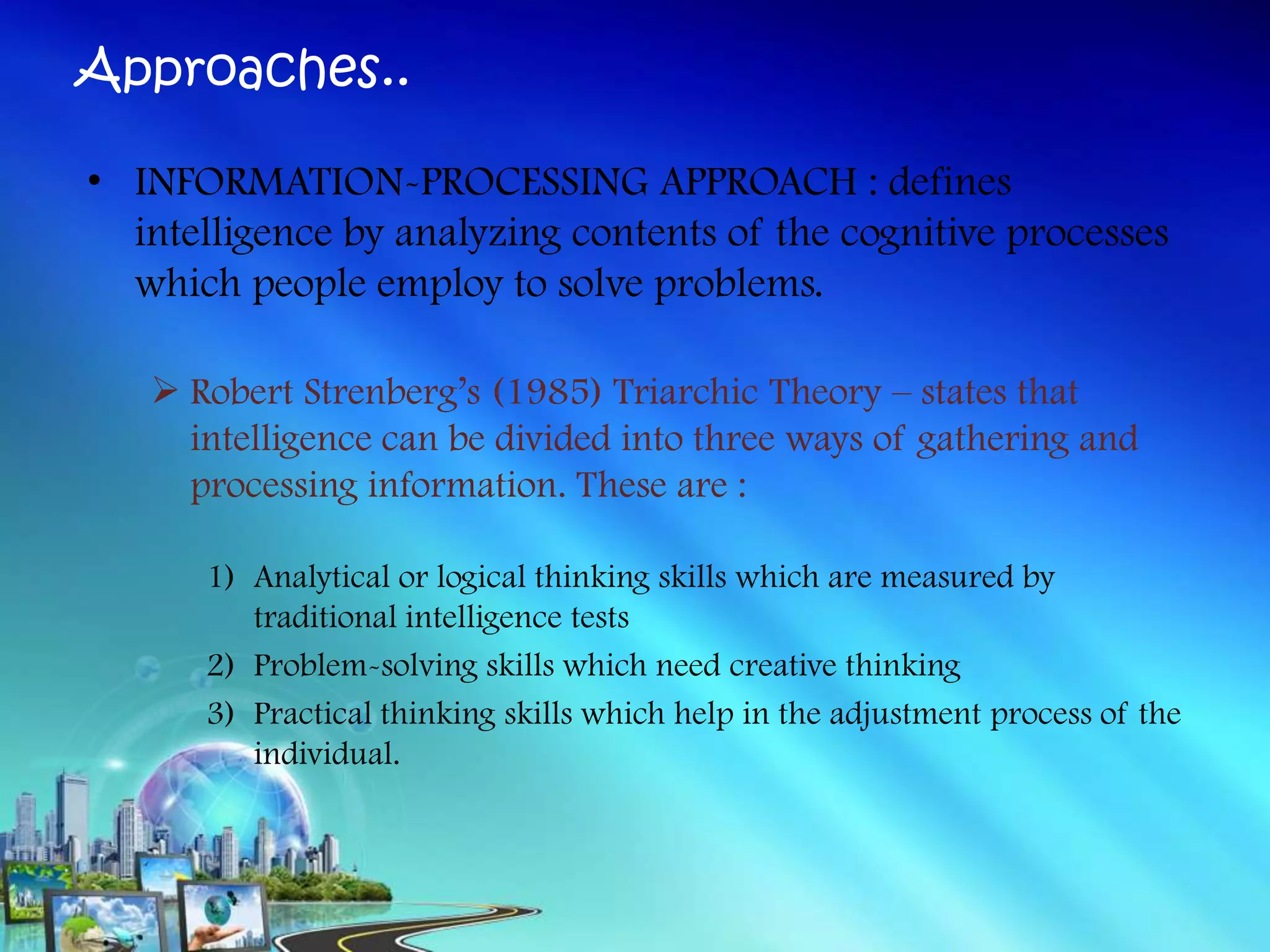 Approaches..
• INFORMATION-PROCESSING APPROACH : defines
intelligence by analyzing contents of the cognitive processes
which people employ to solve problems.
 Robert Strenberg’s (1985) Triarchic Theory – states that
intelligence can be divided into three ways of gathering and
processing information. These are :
1) Analytical or logical thinking skills which are measured by
traditional intelligence tests
2) Problem-solving skills which need creative thinking
3) Practical thinking skills which help in the adjustment process of the
individual.
 