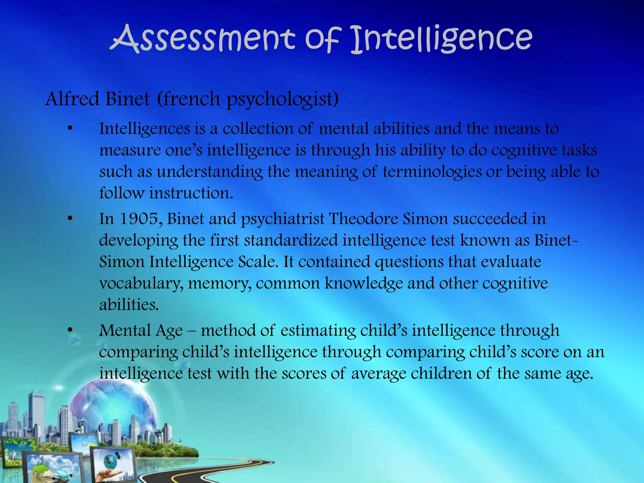 Assessment of Intelligence
Alfred Binet (french psychologist)
• Intelligences is a collection of mental abilities and the means to
measure one’s intelligence is through his ability to do cognitive tasks
such as understanding the meaning of terminologies or being able to
follow instruction.
• In 1905, Binet and psychiatrist Theodore Simon succeeded in
developing the first standardized intelligence test known as Binet-
Simon Intelligence Scale. It contained questions that evaluate
vocabulary, memory, common knowledge and other cognitive
abilities.
• Mental Age – method of estimating child’s intelligence through
comparing child’s intelligence through comparing child’s score on an
intelligence test with the scores of average children of the same age.
 