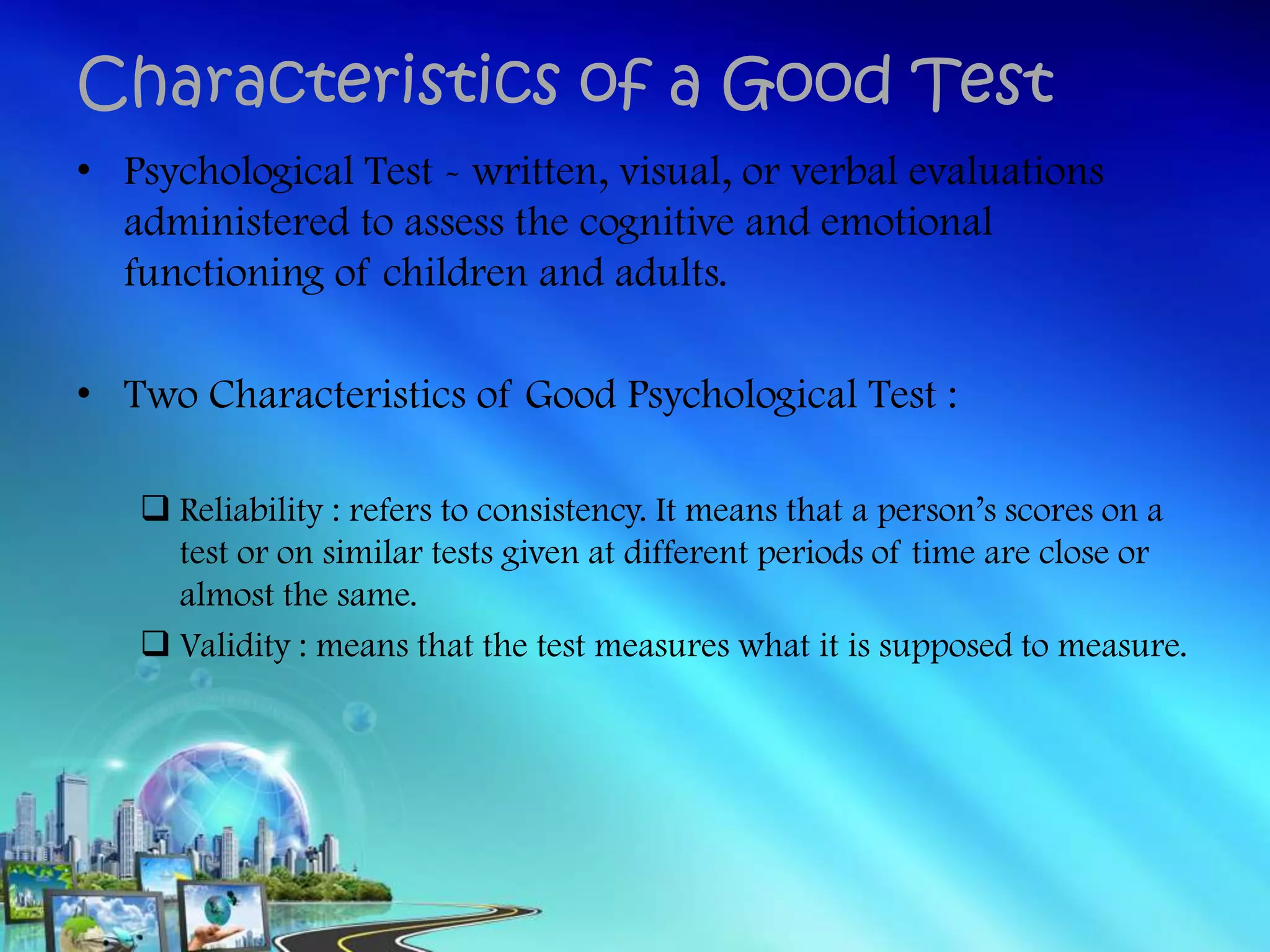 • Psychological Test - written, visual, or verbal evaluations
administered to assess the cognitive and emotional
functioning of children and adults.
• Two Characteristics of Good Psychological Test :
 Reliability : refers to consistency. It means that a person’s scores on a
test or on similar tests given at different periods of time are close or
almost the same.
 Validity : means that the test measures what it is supposed to measure.
Characteristics of a Good Test
 