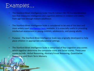 • The Stanford-Binet Intelligence Scale: Fourth Edition (SB: FE) is a standardized
test that measures intelligence and cognitive abilities in children and adults,
from age two through mature adulthood.
• The Stanford-Binet Intelligence Scale is considered to be one of the best and
most widely used intelligence tests available. It is especially useful in providing
intellectual assessment in young children, adolescents, and young adults.
• Purpose : The Stanford-Binet Intelligence Scale was originally developed to help
place children in appropriate educational settings.
• The Stanford-Binet Intelligence Scale is comprised of four cognitive area scores
which together determine the composite score and factor scores. These area
scores include: Verbal Reasoning, Abstract/Visual Reasoning, Quantitative
Reasoning, and Short-Term Memory.
Examples…
 