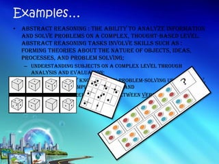 • Abstract Reasoning : the ability to analyze information
and solve problems on a complex, thought-based level.
Abstract reasoning tasks involve skills such as :
Forming theories about the nature of objects, ideas,
processes, and problem solving;
– Understanding subjects on a complex level through
analysis and evaluation;
– Ability to apply knowledge in problem-solving using theory,
metaphor, or complex analogy; and
– Understanding relationships between verbal and non-
verbal ideas
Examples…
 