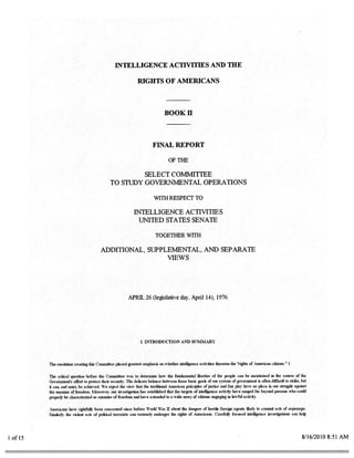 INTELLIGENCE ACTIVITIES AND THE

                                                            RIGHTS OF AMERICANS



                                                                                  BOOK II



                                                                     FINAL REPORT

                                                                                    OF THE

                                                     SELECT COMMITTEE
                                            TO STUDY GOVERNMENTAL OPERATIONS

                                                                      WITH RESPECT TO

                                                          INTELLIGENCE ACTIVITIES
                                                            UNITED STATES SENATE

                                                                       TOGETHER WiTH

                                      ADDITIONAL, SUPPLEMENTAL, ANt) SEPARATE
                                                       VIEWS




                                                       APRR. 26 (Ies1ative day. April 14), 1976




                                                              I. INTRODUCTION AND SUMMARY




        The resolution creating this Coiiunittee placed greatest emphasis   Ofl   whether intelligence activities threaten the “rights of American citizens.’ I

        The critical question before the Committee was to determine how the fundamental liberties of the people can he maintained in the course of the
        Government’s effort to protect their securitw The delicate balance between these basic goats of our system of government is often difficult to strike, but
        it can. and must, be achieved. We reject the view that the traditional American principles of justice and fair play have no place in our stnigstle against
        the enemies of freedom. Moreover, our investigation has established that the targets of intelligence activity have ranged far beyond persons who could
        properly be characterized as enemies of freedom and have extended to a wide array of citizens engaging in lawful activity.

        Americans have riulitfsillv been concerned since before Workl War II about the dangers of hostile foreign agents likely to commit acts of espionage.
        Similarly, the violent acts of political terrorists can seriously endanger the rights of Americans. Carefulb focused intelligence investigations can help




lofl5                                                                                                                                                             8/16/20108:SIAM
 
