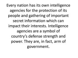 Every nation has its own intelligence
agencies for the protection of its
people and gathering of important
secret information which can
impact their interests. Intelligence
agencies are a symbol of
country’s defense strength and
power. They are, in fact, arm of
government.
 