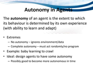 Autonomy in Agents
The autonomy of an agent is the extent to which
its behaviour is determined by its own experience
(with ability to learn and adapt)
• Extremes
– No autonomy – ignores environment/data
– Complete autonomy – must act randomly/no program
• Example: baby learning to crawl
• Ideal: design agents to have some autonomy
– Possibly good to become more autonomous in time
 
