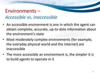 23
Environments –
Accessible vs. inaccessible
• An accessible environment is one in which the agent can
obtain complete, accurate, up-to-date information about
the environment’s state
• Most moderately complex environments (for example,
the everyday physical world and the Internet) are
inaccessible
• The more accessible an environment is, the simpler it is
to build agents to operate in it
 