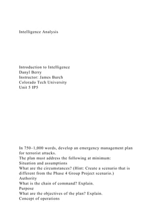 Intelligence Analysis
Introduction to Intelligence
Danyl Berry
Instructor: James Burch
Colorado Tech University
Unit 5 IP5
In 750–1,000 words, develop an emergency management plan
for terrorist attacks.
The plan must address the following at minimum:
Situation and assumptions
What are the circumstances? (Hint: Create a scenario that is
different from the Phase 4 Group Project scenario.)
Authority
What is the chain of command? Explain.
Purpose
What are the objectives of the plan? Explain.
Concept of operations
 