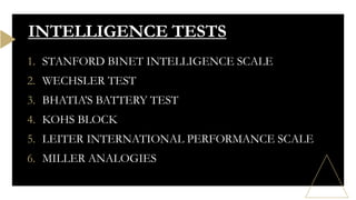 1. STANFORD BINET INTELLIGENCE SCALE
2. WECHSLER TEST
3. BHATIA’S BATTERY TEST
4. KOHS BLOCK
5. LEITER INTERNATIONAL PERFORMANCE SCALE
6. MILLER ANALOGIES
INTELLIGENCE TESTS
 