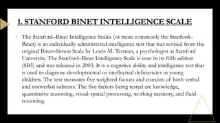 • The Stanford–Binet Intelligence Scales (or more commonly the Stanford–
Binet) is an individually administered intelligence test that was revised from the
original Binet–Simon Scale by Lewis M. Terman, a psychologist at Stanford
University. The Stanford–Binet Intelligence Scale is now in its fifth edition
(SB5) and was released in 2003. It is a cognitive ability and intelligence test that
is used to diagnose developmental or intellectual deficiencies in young
children. The test measures five weighted factors and consists of both verbal
and nonverbal subtests. The five factors being tested are knowledge,
quantitative reasoning, visual-spatial processing, working memory, and fluid
reasoning.
1. STANFORD BINET INTELLIGENCE SCALE
 