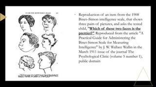 • Reproduction of an item from the 1908
Binet–Simon intelligence scale, that shows
three pairs of pictures, and asks the tested
child, "Which of these two faces is the
prettier?" Reproduced from the article "A
Practical Guide for Administering the
Binet-Simon Scale for Measuring
Intelligence" by J. W. Wallace Wallin in the
March 1911 issue of the journal The
Psychological Clinic (volume 5 number 1),
public domain
 