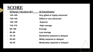 • IQ Range ("deviation IQ") IQ Classification
• 145–160 Very gifted or highly advanced
• 130–144 Gifted or very advanced
• 120–129 Superior
• 110–119 High average
• 90–109 Average
• 80–89 Low average
• 70–79 Borderline impaired or delayed
• 55–69 Mildly impaired or delayed
• 40–54 Moderately impaired or delayed
SCORE
 