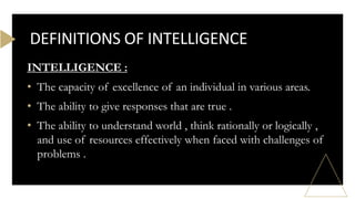 INTELLIGENCE :
• The capacity of excellence of an individual in various areas.
• The ability to give responses that are true .
• The ability to understand world , think rationally or logically ,
and use of resources effectively when faced with challenges of
problems .
DEFINITIONS OF INTELLIGENCE
 