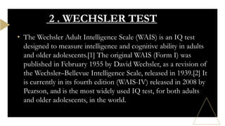 • The Wechsler Adult Intelligence Scale (WAIS) is an IQ test
designed to measure intelligence and cognitive ability in adults
and older adolescents.[1] The original WAIS (Form I) was
published in February 1955 by David Wechsler, as a revision of
the Wechsler–Bellevue Intelligence Scale, released in 1939.[2] It
is currently in its fourth edition (WAIS-IV) released in 2008 by
Pearson, and is the most widely used IQ test, for both adults
and older adolescents, in the world.
2 . WECHSLER TEST
 