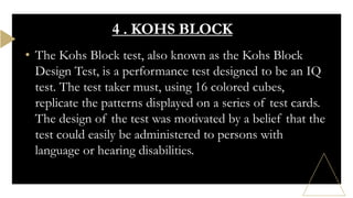 • The Kohs Block test, also known as the Kohs Block
Design Test, is a performance test designed to be an IQ
test. The test taker must, using 16 colored cubes,
replicate the patterns displayed on a series of test cards.
The design of the test was motivated by a belief that the
test could easily be administered to persons with
language or hearing disabilities.
4 . KOHS BLOCK
 