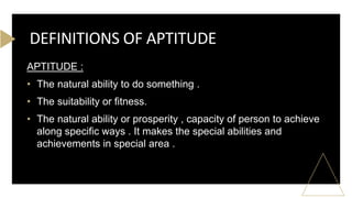 APTITUDE :
• The natural ability to do something .
• The suitability or fitness.
• The natural ability or prosperity , capacity of person to achieve
along specific ways . It makes the special abilities and
achievements in special area .
DEFINITIONS OF APTITUDE
 