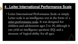 • Leiter International Performance Scale or simply
Leiter scale is an intelligence test in the form of a
strict performance scale. It was designed for
children and adolescents ages 2 to 18, although it
can yield an intelligence quotient (IQ) and a
measure of logical ability for all ages.
4 . Leiter International Performance Scale
 