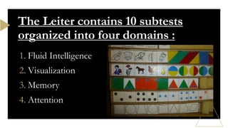 1. Fluid Intelligence
2. Visualization
3. Memory
4. Attention
The Leiter contains 10 subtests
organized into four domains :
 