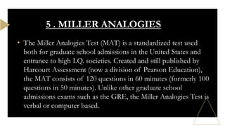 • The Miller Analogies Test (MAT) is a standardized test used
both for graduate school admissions in the United States and
entrance to high I.Q. societies. Created and still published by
Harcourt Assessment (now a division of Pearson Education),
the MAT consists of 120 questions in 60 minutes (formerly 100
questions in 50 minutes). Unlike other graduate school
admissions exams such as the GRE, the Miller Analogies Test is
verbal or computer based.
5 . MILLER ANALOGIES
 