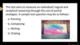 The test aims to measure an individual's logical and
analytical reasoning through the use of partial
analogies. A sample test question may be as follows :
• a. Painting
• b. Composing
• c. Writing
• d. Orating
 