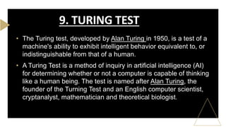 • The Turing test, developed by Alan Turing in 1950, is a test of a
machine's ability to exhibit intelligent behavior equivalent to, or
indistinguishable from that of a human.
• A Turing Test is a method of inquiry in artificial intelligence (AI)
for determining whether or not a computer is capable of thinking
like a human being. The test is named after Alan Turing, the
founder of the Turning Test and an English computer scientist,
cryptanalyst, mathematician and theoretical biologist.
9. TURING TEST
 