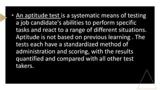 • An aptitude test is a systematic means of testing
a job candidate's abilities to perform specific
tasks and react to a range of different situations.
Aptitude is not based on previous learning . The
tests each have a standardized method of
administration and scoring, with the results
quantified and compared with all other test
takers.
 