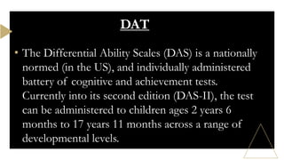 • The Differential Ability Scales (DAS) is a nationally
normed (in the US), and individually administered
battery of cognitive and achievement tests.
Currently into its second edition (DAS-II), the test
can be administered to children ages 2 years 6
months to 17 years 11 months across a range of
developmental levels.
DAT
 