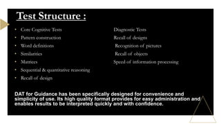 • Core Cognitive Tests Diagnostic Tests
• Pattern construction Recall of designs
• Word definitions Recognition of pictures
• Similarities Recall of objects
• Matrices Speed of information processing
• Sequential & quantitative reasoning
• Recall of design
DAT for Guidance has been specifically designed for convenience and
simplicity of use. Its high quality format provides for easy administration and
enables results to be interpreted quickly and with confidence.
Test Structure :
 