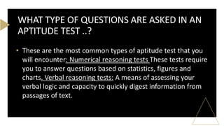 • These are the most common types of aptitude test that you
will encounter: Numerical reasoning tests These tests require
you to answer questions based on statistics, figures and
charts. Verbal reasoning tests: A means of assessing your
verbal logic and capacity to quickly digest information from
passages of text.
WHAT TYPE OF QUESTIONS ARE ASKED IN AN
APTITUDE TEST ..?
 