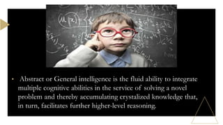 • Abstract or General intelligence is the fluid ability to integrate
multiple cognitive abilities in the service of solving a novel
problem and thereby accumulating crystalized knowledge that,
in turn, facilitates further higher-level reasoning.
 