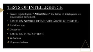 TESTS OF INTELLIGENCE
• French psychologist , “ Alfred Binet “ the father of intelligence test
construction movement .
• BASED ON NUMBER OF INDIVIDUALS TO BE TESTED :
Individual test
Group test
• BASED ON FORM OF TEST :
Verbal test
Non – verbal test
 