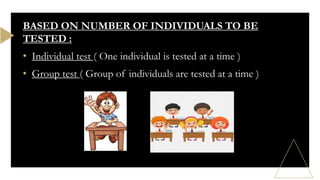 BASED ON NUMBER OF INDIVIDUALS TO BE
TESTED :
• Individual test ( One individual is tested at a time )
• Group test ( Group of individuals are tested at a time )
 