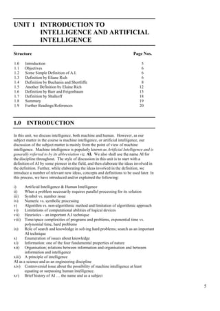 5
UNIT 1 INTRODUCTION TO
INTELLIGENCE AND ARTIFICIAL
INTELLIGENCE
Introduction to Intelligence
and Artificial Intelligence
Structure Page Nos.
1.0 Introduction 5
1.1 Objectives 6
1.2 Some Simple Definition of A.I. 6
1.3 Definition by Eliane Rich 6
1.4 Definition by Buchanin and Shortliffe 8
1.5 Another Definition by Elaine Rich 12
1.6 Definition by Barr and Feigenbaum 13
1.7 Definition by Shalkoff 18
1.8 Summary 19
1.9 Further Readings/References 20
1.0 INTRODUCTION
In this unit, we discuss intelligence, both machine and human. However, as our
subject matter in the course is machine intelligence, or artificial intelligence, our
discussion of the subject matter is mainly from the point of view of machine
intelligence. Machine intelligence is popularly known as Artificial Intelligence and is
generally referred to by its abbreviation viz. AI. We also shall use the name AI for
the discipline throughout. The style of discussion in this unit is to start with a
definition of AI by some pioneer in the field, and then elaborate the ideas involved in
the definition. Further, while elaborating the ideas involved in the definition, we
introduce a number of relevant new ideas, concepts and definitions to be used later. In
this process, we have introduced and/or explained the following:
i) Artificial Intelligence & Human Intelligence
ii) When a problem necessarily requires parallel processing for its solution
iii) Symbol vs. number issue
iv) Numeric vs. symbolic processing
v) Algorithm vs. non-algorithmic method and limitation of algorithmic approach
vi) Limitations of computational abilities of logical devices
vii) Heuristics – an important A.I technique
viii) Time/space complexities of programs and problems, exponential time vs.
polynomial time, hard problems
ix) Role of search and knowledge in solving hard problems; search as an important
AI technique
x) Enumeration of issues about knowledge
xi) Information: one of the four fundamental properties of nature
xii) Organisation; relations between information and organisation and between
information and intelligence
xiii) A principle of intelligence
AI as a science and as an engineering discipline
xiv) Controversial issue about the possibility of machine intelligence at least
equating or surpassing human intelligence.
xv) Brief history of AI … the name and as a subject
 